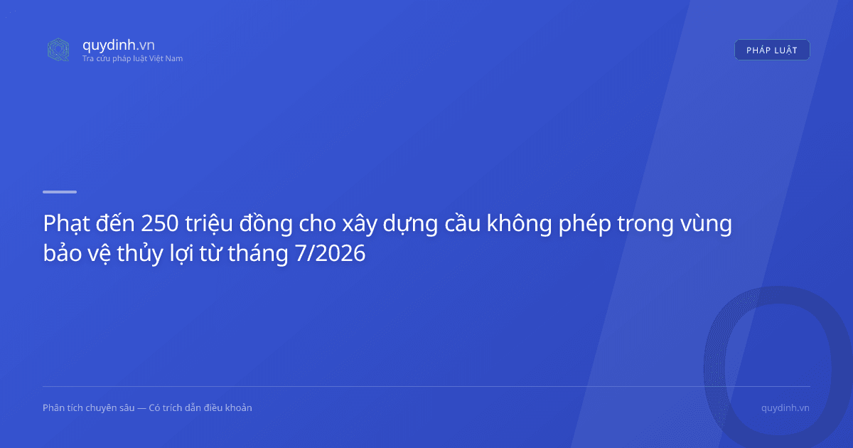 Phạt đến 250 triệu đồng cho xây dựng cầu không phép trong vùng bảo vệ thủy lợi từ tháng 7/2026